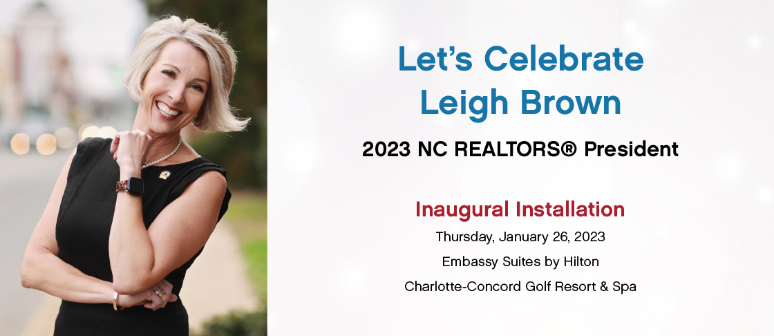 Let's Celebrate Leigh Brown, 2023 NC REALTORS® President. Inaugural Installation. Thursday, January 26, 2023. Embassy Suites by Hilton Charlotte-Concord Golf Resort & Spa.